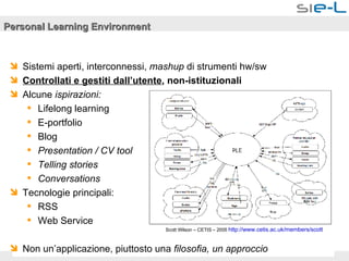 Personal Learning Environment Sistemi aperti, interconnessi,  mashup  di strumenti hw/sw Controllati e gestiti dall’utente , non-istituzionali Alcune  ispirazioni: Lifelong learning E-portfolio Blog Presentation / CV tool Telling stories Conversations Tecnologie principali: RSS Web Service Non un’applicazione, piuttosto una  filosofia, un approccio Scott Wilson – CETIS – 2005  http://www.cetis.ac.uk/members/scott   