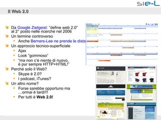 Il Web 2.0 Da  Google   Zietgeist : “define web 2.0”  al 2° posto nelle ricerche nel 2006 Un termine controverso Anche  Berners-Lee  ne prende le  distanze … Un approccio tecnico-superficiale Ajax  Look “gommoso” “ ma non c’è niente di nuovo,  è pur sempre HTTP+HTML!” Perché solo il Web? Skype è 2.0? I podcast, iTunes? Un altro nome? Forse sarebbe opportuno ma  …ormai è tardi!!! Per tutti è  Web 2.0! 