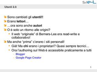 Utenti 2.0 Sono cambiati gli  utenti!! Erano  lettori … … ora sono anche  autori O è solo un ritorno alle origini? Il web “originale” di Berners-Lee era read-write e collaborativo! Ma anche “prima” c’erano i siti personali! Già! Ma  chi  erano i proprietari? Quasi sempre tecnici… Ora l’authoring sul Web è accessibile praticamente a tutti Blogger Google  Page Creator 
