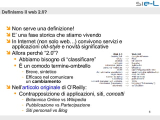 Definiamo il web 2.0? Non serve una definizione! E’ una fase storica che stiamo vivendo In Internet (non solo web…) convivono servizi e applicazioni  old-style  e novità significative Allora perché “2.0”? Abbiamo bisogno di “classificare” È un comodo termine-ombrello  Breve, sintetico Efficace nel comunicare  un  cambiamento   Nell’ articolo originale  di O’Reilly: Contrapposizione di applicazioni, siti,  concetti Britannica Online  vs  Wikipedia Pubblicazione  vs  Partecipazione Siti personali  vs  Blog 