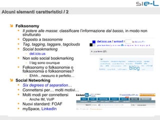 Alcuni elementi caratteristici / 2 Folksonomy   Il potere alle masse : classificare l’informazione  dal basso,  in modo non strutturato Opposto a  tassonomie Tag ,  tagging ,  taggare ,  tagclouds Social bookmarking del.icio.us Non solo social bookmarking I tag sono ovunque Folksonomy o folksonomie o  folksonomia o folksonomies? Ehhh…nessuno è perfetto… Social Networking Six   degrees  of  separation … Connettersi per… molti motivi… Molti modi per connettersi Anche IM, VoIP Nuovi standard: FOAF mySpace,  LinkedIn   