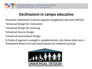 Eleonora Guglielman, E-LEARNING ACCESSIBILE
IX Convegno Nazionale SIE-L, Roma, 13 Dicembre 2013

Declinazioni in campo educativo
Possiamo individuare 5 diversi approcci progettuali derivanti dall’UD:
•Universal Design for Instruction
•Universal Design for Learning
•Universal Course Design
•Universal Instructional Design.
Si tratta di approcci analoghi e complementari, che hanno dato vita a
framework diversi ma tutti basati basati sui medesimi principi

 