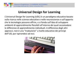 Eleonora Guglielman, E-LEARNING ACCESSIBILE
IX Convegno Nazionale SIE-L, Roma, 13 Dicembre 2013

Universal Design for Learning
L’Universal Design for Learning (UDL) è un paradigma educativo basato
sulla ricerca nelle scienze educative e nelle neuroscienze e sull’apporto
che le tecnologie possono offrire, e si fonda sull’idea di sviluppare
ambienti di apprendimento flessibili all’interno dei quali accomodare
le differenze di apprendimento individuali. A differenza degli altri
approcci, non è una “traduzione” a livello educativo dei principi
dell’UD, pur ispirandosi ad essi.

 