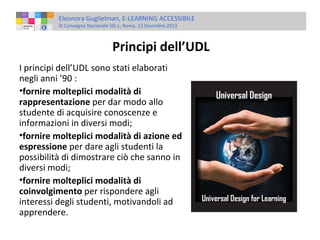 Eleonora Guglielman, E-LEARNING ACCESSIBILE
IX Convegno Nazionale SIE-L, Roma, 13 Dicembre 2013

Principi dell’UDL
I principi dell’UDL sono stati elaborati
negli anni ’90 :
•fornire molteplici modalità di
rappresentazione per dar modo allo
studente di acquisire conoscenze e
informazioni in diversi modi;
•fornire molteplici modalità di azione ed
espressione per dare agli studenti la
possibilità di dimostrare ciò che sanno in
diversi modi;
•fornire molteplici modalità di
coinvolgimento per rispondere agli
interessi degli studenti, motivandoli ad
apprendere.

 