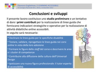 Eleonora Guglielman, E-LEARNING ACCESSIBILE
IX Convegno Nazionale SIE-L, Roma, 13 Dicembre 2013

Conclusioni e sviluppi
Il presente lavoro costituisce uno studio preliminare e un tentativo
di dare i primi contributi per la realizzazione di linee guida che
forniscano indicazioni strategiche e operative per la realizzazione di
attività didattiche online accessibili.
In seguito sarà necessario:
••Declinare le linee guida per le specifiche disabilità
Declinare le linee guida per le specifiche disabilità
••Testare, validare, riprogettare le linee guida nei corsi
Testare, validare, riprogettare le linee guida nei corsi
online in vista della loro adozione
online in vista della loro adozione
••Formare le figure dello staff del corso e descrivere le aree
Formare le figure dello staff del corso e descrivere le aree
e i icluster di competenze
e cluster di competenze
••Contribuire alla diffusione della cultura dell’Universal
Contribuire alla diffusione della cultura dell’Universal
Design
Design
••Ipotizzare una nuova figura professionale: ililtutor esperto
Ipotizzare una nuova figura professionale: tutor esperto
di accessibilità
di accessibilità

 