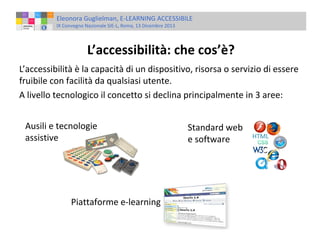 Eleonora Guglielman, E-LEARNING ACCESSIBILE
IX Convegno Nazionale SIE-L, Roma, 13 Dicembre 2013

L’accessibilità: che cos’è?
L’accessibilità è la capacità di un dispositivo, risorsa o servizio di essere
fruibile con facilità da qualsiasi utente.
A livello tecnologico il concetto si declina principalmente in 3 aree:
Ausili e tecnologie
assistive

Piattaforme e-learning

Standard web
e software

 