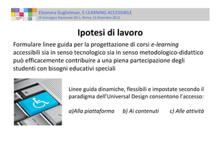 Eleonora Guglielman, E-LEARNING ACCESSIBILE
IX Convegno Nazionale SIE-L, Roma, 13 Dicembre 2013

Ipotesi di lavoro
Formulare linee guida per la progettazione di corsi e-learning
accessibili sia in senso tecnologico sia in senso metodologico-didattico
può efficacemente contribuire a una piena partecipazione degli
studenti con bisogni educativi speciali
Linee guida dinamiche, flessibili e impostate secondo il
paradigma dell’Universal Design consentono l’accesso:
a)Alla piattaforma

b) Ai contenuti

c) Alle attività

 