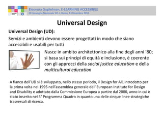 Eleonora Guglielman, E-LEARNING ACCESSIBILE
IX Convegno Nazionale SIE-L, Roma, 13 Dicembre 2013

Universal Design
Universal Design (UD):
Servizi e ambienti devono essere progettati in modo che siano
accessibili e usabili per tutti
Nasce in ambito architettonico alla fine degli anni ‘80;
si basa sui principi di equità e inclusione, è coerente
con gli approcci della social justice education e della
multicultural education
A fianco dell’UD si è sviluppato, nello stesso periodo, il Design for All, introdotto per
la prima volta nel 1995 nell’assemblea generale dell’European Institute for Design
and Disability e adottato dalla Commissione Europea a partire dal 2000, anno in cui è
stato inserito nel 5° Programma Quadro in quanto una delle cinque linee strategiche
trasversali di ricerca.

 