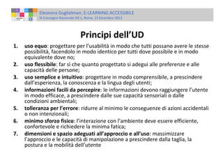 Eleonora Guglielman, E-LEARNING ACCESSIBILE
IX Convegno Nazionale SIE-L, Roma, 13 Dicembre 2013

Principi dell’UD
1.
2.
3.
4.
5.
6.
7.

uso equo: progettare per l’usabilità in modo che tutti possano avere le stesse
possibilità, facendolo in modo identico per tutti dove possibile e in modo
equivalente dove no;
uso flessibile: far sì che quanto progettato si adegui alle preferenze e alle
capacità delle persone;
uso semplice e intuitivo: progettare in modo comprensibile, a prescindere
dall’esperienza, la conoscenza e la lingua degli utenti;
informazioni facili da percepire: le informazioni devono raggiungere l’utente
in modo efficace, a prescindere dalle sue capacità sensoriali o dalle
condizioni ambientali;
tolleranza per l’errore: ridurre al minimo le conseguenze di azioni accidentali
o non intenzionali;
minimo sforzo fisico: l’interazione con l’ambiente deve essere efficiente,
confortevole e richiedere la minima fatica;
dimensioni e spazio adeguati all’approccio e all’uso: massimizzare
l’approccio e le capacità di manipolazione a prescindere dalla taglia, la
postura e la mobilità dell’utente

 