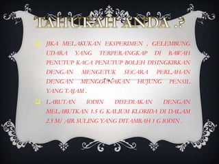 JIKA MELAKUKAN EKSPERIMEN , GELEMBUNG
  UDARA    YANG   TERPERANGKAP      DI    BAWAH
  PENUTUP KACA PENUTUP BOLEH DISINGKIRKAN
  DENGAN     MENGETUK     SECARA    PERLAHAN
  DENGAN    MENGGUNAKAN       HUJUNG      PENSIL
  YANG TAJAM .
 LARUTAN     IODIN    DISEDIAKAN        DENGAN
  MELARUTKAN 1.5 G KALIUM KLORIDA DI DALAM
  2.5 M/ AIR SULING YANG DITAMBAH 1 G IODIN .
 
