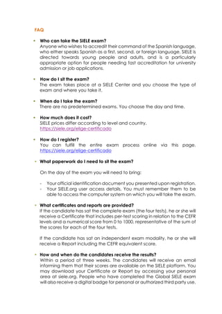 FAQ
§ Who can take the SIELE exam?
Anyone who wishes to accredit their command of the Spanish language,
who either speaks Spanish as a first, second, or foreign language. SIELE is
directed towards young people and adults, and is a particularly
appropriate option for people needing fast accreditation for university
admission or job applications.
§ How do I sit the exam?
The exam takes place at a SIELE Center and you choose the type of
exam and where you take it.
§ When do I take the exam?
There are no predetermined exams. You choose the day and time.
§ How much does it cost?
SIELE prices differ according to level and country.
https://siele.org/elige-certificado
§ How do I register?
You can fulfill the entire exam process online via this page.
https://siele.org/elige-certificado
§ What paperwork do I need to sit the exam?
On the day of the exam you will need to bring:
- Your official identification document you presented upon registration.
- Your SIELE.org user access details. You must remember them to be
able to access the computer system on which you will take the exam.
§ What certificates and reports are provided?
If the candidate has sat the complete exam (the four tests), he or she will
receive a Certificate that includes per-test scoring in relation to the CEFR
levels and a numerical score from 0 to 1000, representative of the sum of
the scores for each of the four tests.
If the candidate has sat an independent exam modality, he or she will
receive a Report including the CEFR equivalent score.
§ How and when do the candidates receive the results?
Within a period of three weeks. The candidates will receive an email
informing them that their scores are available on the SIELE platform. You
may download your Certificate or Report by accessing your personal
area at siele.org. People who have completed the Global SIELE exam
will also receive a digital badge for personal or authorized third party use.
 
