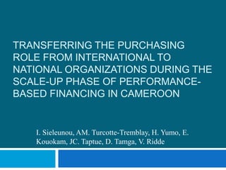TRANSFERRING THE PURCHASING
ROLE FROM INTERNATIONAL TO
NATIONAL ORGANIZATIONS DURING THE
SCALE-UP PHASE OF PERFORMANCE-
BASED FINANCING IN CAMEROON
I. Sieleunou, AM. Turcotte-Tremblay, H. Yumo, E.
Kouokam, JC. Taptue, D. Tamga, V. Ridde
 
