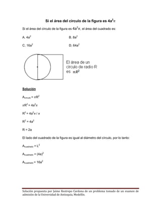 Solución propuesta por Jaime Restrepo Cardona de un problema tomado de un examen de 
admisión de la Universidad de Antioquia, Medellín. 
Si el área del círculo de la figura es 4a2 
Si el área del círculo de la figura es 4a2 , el área del cuadrado es: 
A. 4a2 B. 8a2 
C. 16a2 D. 64a2 
Solución 
Acírculo = R2 
R2 = 4a2 
R2 = 4a2 / 
R2 = 4a2 
R = 2a 
El lado del cuadrado de la figura es igual al diámetro del círculo, por lo tanto: 
Acuadrado = L2 
Acuadrado = (4a)2 
Acuadrado = 16a2 

