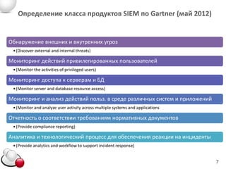 Определение класса продуктов SIEM по Gartner (май 2012)


Обнаружение внешних и внутренних угроз
 • (Discover external and internal threats)

Мониторинг действий привилегированных пользователей
 • (Monitor the activities of privileged users)

Мониторинг доступа к серверам и БД
 Управление database resource access) management)
 • (Monitor server and
                       журналами (Log
Мониторинг и анализ действий польз. в среде различных систем и приложений
 • (Monitor and analyze user activity across multiple systems and applications

Отчетность о соответствии требованиям нормативных документов
 • (Provide compliance reporting)

Аналитика и технологический процесс для обеспечения реакции на инциденты
 • (Provide analytics and workflow to support incident response)


                                                                                 7
 