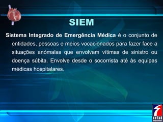 SIEM
Sistema Integrado de Emergência Médica é o conjunto de
entidades, pessoas e meios vocacionados para fazer face a
situações anómalas que envolvam vítimas de sinistro ou
doença súbita. Envolve desde o socorrista até às equipas
médicas hospitalares.
 