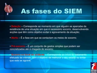 As fases do SIEM
• Deteção – Corresponde ao momento em que alguém se apercebe da
existência de uma situação em que é necessário socorro, desenvolvendo
acções que têm como objetivo evitar o agravamento da situação;
• Alerta – É a fase em que se contactam os meios de socorro;
• Pré-socorro – É um conjunto de gestos simples que podem ser
concretizados até à chegada do socorro;
• Socorro no local do acidente – Corresponde ao início do tratamento
efetuado às vítimas, com o objetivo de melhorar o seu estado ou evitar
que este se agrave;
 