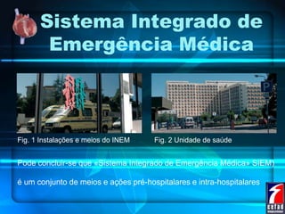 Sistema Integrado de
Emergência Médica
Fig. 1 Instalações e meios do INEM Fig. 2 Unidade de saúde
Pode concluir-se que «Sistema Integrado de Emergência Médica» SIEM)
é um conjunto de meios e ações pré-hospitalares e intra-hospitalares
 