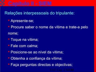 TAT Cap. 2 SIEM13
Capítulo II - SIEM
Relações interpessoais do tripulante:
 Apresente-se;
 Procure saber o nome da vítima e trate-a pelo
nome;
 Toque na vítima;
 Fale com calma;
 Posicione-se ao nível da vítima;
 Obtenha a confiança da vítima;
 Faça perguntas directas e objectivas;
 