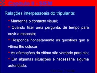 TAT Cap. 2 SIEM14
Capítulo II - SIEM
Relações interpessoais do tripulante:
 Mantenha o contacto visual;
 Quando fizer uma pergunta, dê tempo para
ouvir a resposta;
 Responda honestamente às questões que a
vítima lhe colocar;
 As afirmações da vítima são verdade para ela;
 Em algumas situações é necessária alguma
autoridade.
 