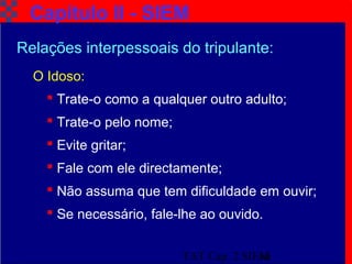 TAT Cap. 2 SIEM16
Capítulo II - SIEM
O Idoso:
 Trate-o como a qualquer outro adulto;
 Trate-o pelo nome;
 Evite gritar;
 Fale com ele directamente;
 Não assuma que tem dificuldade em ouvir;
 Se necessário, fale-lhe ao ouvido.
Relações interpessoais do tripulante:
 