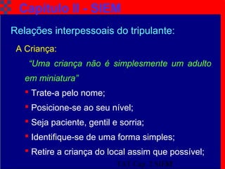 TAT Cap. 2 SIEM17
Capítulo II - SIEM
A Criança:
“Uma criança não é simplesmente um adulto
em miniatura”
 Trate-a pelo nome;
 Posicione-se ao seu nível;
 Seja paciente, gentil e sorria;
 Identifique-se de uma forma simples;
 Retire a criança do local assim que possível;
Relações interpessoais do tripulante:
 
