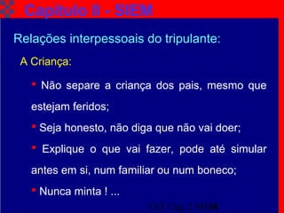 TAT Cap. 2 SIEM18
 Não separe a criança dos pais, mesmo que
estejam feridos;
 Seja honesto, não diga que não vai doer;
 Explique o que vai fazer, pode até simular
antes em si, num familiar ou num boneco;
 Nunca minta ! ...
Capítulo II - SIEM
A Criança:
Relações interpessoais do tripulante:
 