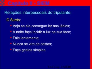 TAT Cap. 2 SIEM19
Capítulo II - SIEM
O Surdo:
 Veja se ele consegue ler nos lábios;
 À noite faça incidir a luz na sua face;
 Fale lentamente;
 Nunca se vire de costas;
 Faça gestos simples.
Relações interpessoais do tripulante:
 