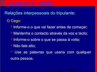 TAT Cap. 2 SIEM20
Capítulo II - SIEM
O Cego:
 Informe-o o que vai fazer antes de começar;
 Mantenha o contacto através da voz e tacto;
 Informe-o sobre o que se passa à volta;
 Não fale alto;
 Use as palavras que usaria com qualquer
outra pessoa.
Relações interpessoais do tripulante:
 