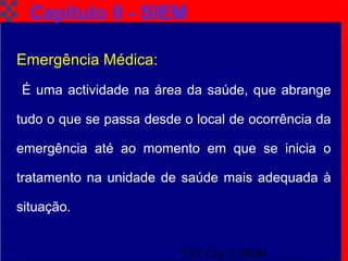 TAT Cap. 2 SIEM3
Capítulo II - SIEM
Emergência Médica:
É uma actividade na área da saúde, que abrange
tudo o que se passa desde o local de ocorrência da
emergência até ao momento em que se inicia o
tratamento na unidade de saúde mais adequada à
situação.
 