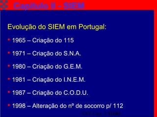TAT Cap. 2 SIEM4
Capítulo II - SIEM
Evolução do SIEM em Portugal:
 1965 – Criação do 115
 1971 – Criação do S.N.A.
 1980 – Criação do G.E.M.
 1981 – Criação do I.N.E.M.
 1987 – Criação do C.O.D.U.
 1998 – Alteração do nº de socorro p/ 112
 