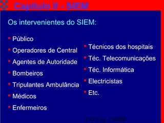 TAT Cap. 2 SIEM6
Capítulo II - SIEM
Os intervenientes do SIEM:
 Público
 Operadores de Central
 Agentes de Autoridade
 Bombeiros
 Tripulantes Ambulância
 Médicos
 Enfermeiros
 Técnicos dos hospitais
 Téc. Telecomunicações
 Téc. Informática
 Electricistas
 Etc.
 