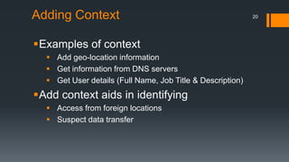 Adding Context
Examples of context
 Add geo-location information
 Get information from DNS servers
 Get User details (Full Name, Job Title & Description)

Add context aids in identifying
 Access from foreign locations
 Suspect data transfer

20

 
