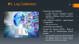 #1. Log Collection

22

 Universal Log Collection
 To collect logs from heterogeneous sources
(Windows systems, Unix/Linux systems,
applications, databases, routers, switches, and
other devices).

 Log collection method - agent-based
or agentless
 Both Recommended

 Centralized log collection
 Events Per Second (EPS) – Rate at
which your IT infrastructure sends
events
 If not calculated properly the SIEM solution will
start dropping events before they are stored in
the database leading to incorrect reports,
search results, alerts, and correlation.

 