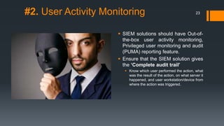 #2. User Activity Monitoring

23

 SIEM solutions should have Out-ofthe-box user activity monitoring,
Privileged user monitoring and audit
(PUMA) reporting feature.
 Ensure that the SIEM solution gives
the „Complete audit trail‟
 Know which user performed the action, what
was the result of the action, on what server it
happened, and user workstation/device from
where the action was triggered.

 