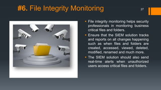#6. File Integrity Monitoring

27

 File integrity monitoring helps security
professionals in monitoring business
critical files and folders.
 Ensure that the SIEM solution tracks
and reports on all changes happening
such as when files and folders are
created, accessed, viewed, deleted,
modified, renamed and much more.
 The SIEM solution should also send
real-time alerts when unauthorized
users access critical files and folders.

 