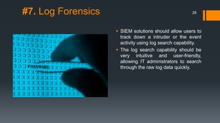 #7. Log Forensics

28

 SIEM solutions should allow users to
track down a intruder or the event
activity using log search capability.
 The log search capability should be
very intuitive and user-friendly,
allowing IT administrators to search
through the raw log data quickly.

 