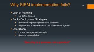 Why SIEM implementation fails?
 Lack of Planning


No defined scope

 Faulty Deployment Strategies



Incoherent log management data collection
High volume of irrelevant data can overload the system

 Operational



Lack of management oversight
Assume plug and play

“Security is a process, not a product”

38

 