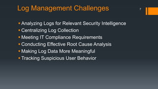 Log Management Challenges
 Analyzing Logs for Relevant Security Intelligence
 Centralizing Log Collection
 Meeting IT Compliance Requirements
 Conducting Effective Root Cause Analysis
 Making Log Data More Meaningful
 Tracking Suspicious User Behavior

7

 
