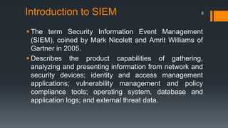 Introduction to SIEM

8

 The term Security Information Event Management
(SIEM), coined by Mark Nicolett and Amrit Williams of
Gartner in 2005.
 Describes the product capabilities of gathering,
analyzing and presenting information from network and
security devices; identity and access management
applications; vulnerability management and policy
compliance tools; operating system, database and
application logs; and external threat data.

 