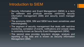 Introduction to SIEM

9

 Security Information and Event Management (SIEM) is a term
for software and products services combining security
information management (SIM) and security event manager
(SEM).
 The acronyms SEM, SIM and SIEM have been sometimes used
interchangeably.
 The segment of security management that deals with real-time
monitoring, correlation of events, notifications and console views
is commonly known as Security Event Management (SEM).
 The second area provides long-term storage, analysis and
reporting of log data and is known as Security Information
Management (SIM).

 