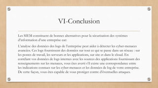 VI-Conclusion
Les SIEM constituent de bonnes alternatives pour la sécurisation des systèmes
d’information d’une entreprise car:
L’analyse des données des logs de l’entreprise peut aider à détecter les cyber-menaces
avancées. Ces logs fournissent des données sur tout ce qui se passe dans un réseau : sur
les postes de travail, les serveurs et les applications, sur site et dans le cloud. En
corrélant vos données de logs internes avec les sources des applications fournissant des
renseignements sur les menaces, vous êtes averti s’il existe une correspondance entre
les indications connues sur les cyber-menaces et les données de log de votre entreprise.
De cette façon, vous êtes capable de vous protéger contre d’éventuelles attaques.
 