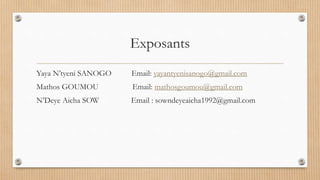 Exposants
Yaya N’tyeni SANOGO Email: yayantyenisanogo@gmail.com
Mathos GOUMOU Email: mathosgoumou@gmail.com
N’Deye Aicha SOW Email : sowndeyeaicha1992@gmail.com
 