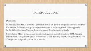 I-Introduction:
Définition:
Le principe d’un SIEM consiste à examiner depuis un guichet unique les données relatives
à la sécurité de l'entreprise qui sont générées en de nombreux points. Cette approche
facilite l'identification d'éventuelles tendances et de schémas inhabituels.
Une solution SIEM combine des fonctions de gestion des informations (SIM, Security
Information Management) et des événements (SEM, Security Event Management) au sein
d'un système unique de gestion de la sécurité.
 