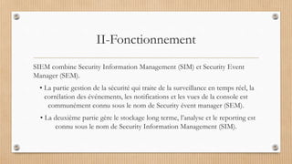 II-Fonctionnement
SIEM combine Security Information Management (SIM) et Security Event
Manager (SEM).
• La partie gestion de la sécurité qui traite de la surveillance en temps réel, la
corrélation des événements, les notifications et les vues de la console est
communément connu sous le nom de Security évent manager (SEM).
• La deuxième partie gère le stockage long terme, l’analyse et le reporting est
connu sous le nom de Security Information Management (SIM).
 