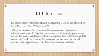 III-Information
Le terme Security Information Event Management (SIEM) a été introduit par
Mark Nicolett et AmritWilliams en 2005.
Décrit les capacités d’un produit à collecter, analyser et présenter des
informations à partir de dispositifs de réseau et de sécurité; d’applications de
gestion des identités et des accès; d’outils de gestion de la vulnérabilité et de la
conformité du SI; des systèmes d'exploitation, des journaux des bases de
données et des applications; et des données des menaces externes
 