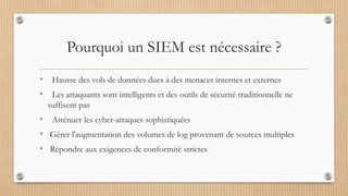 Pourquoi un SIEM est nécessaire ?
• Hausse des vols de données dues à des menaces internes et externes
• Les attaquants sont intelligents et des outils de sécurité traditionnelle ne
suffisent pas
• Atténuer les cyber-attaques sophistiquées
• Gérer l'augmentation des volumes de log provenant de sources multiples
• Répondre aux exigences de conformité strictes
 