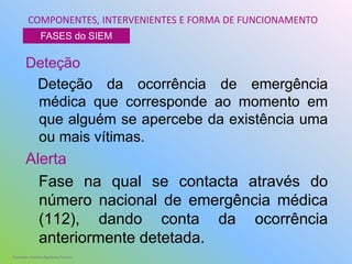 Deteção
Deteção da ocorrência de emergência
médica que corresponde ao momento em
que alguém se apercebe da existência uma
ou mais vítimas.
Alerta
Fase na qual se contacta através do
número nacional de emergência médica
(112), dando conta da ocorrência
anteriormente detetada.
COMPONENTES, INTERVENIENTES E FORMA DE FUNCIONAMENTO
FASES do SIEM
Formador: António Agostinho Ferreira
 