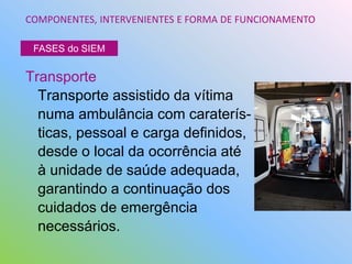 Transporte
Transporte assistido da vítima
numa ambulância com caraterís-
ticas, pessoal e carga definidos,
desde o local da ocorrência até
à unidade de saúde adequada,
garantindo a continuação dos
cuidados de emergência
necessários.
COMPONENTES, INTERVENIENTES E FORMA DE FUNCIONAMENTO
FASES do SIEM
 