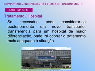 Tratamento / Hospital
Se necessário pode considerar-se
posteriormente um novo transporte,
transferência para um hospital de maior
diferenciação, onde irá ocorrer o tratamento
mais adequado à situação.
COMPONENTES, INTERVENIENTES E FORMA DE FUNCIONAMENTO
FASES do SIEM
 
