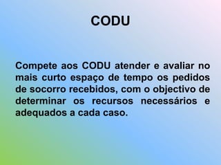 Compete aos CODU atender e avaliar no
mais curto espaço de tempo os pedidos
de socorro recebidos, com o objectivo de
determinar os recursos necessários e
adequados a cada caso.
CODU
 